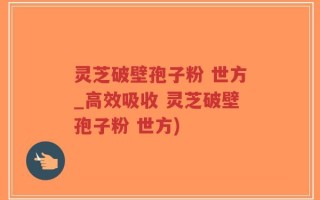 灵芝破壁孢子粉 世方_高效吸收 灵芝破壁孢子粉 世方)