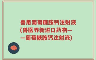 兽用葡萄糖胺钙注射液(兽医界新进口药物——葡萄糖胺钙注射液)