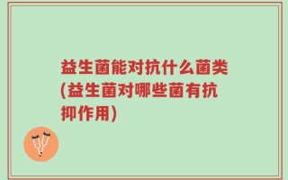 益生菌能对抗什么菌类(益生菌对哪些菌有抗抑作用)
