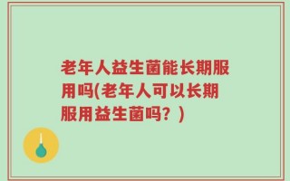 老年人益生菌能长期服用吗(老年人可以长期服用益生菌吗？)