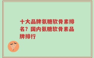 十大品牌氨糖软骨素排名？国内氨糖软骨素品牌排行
