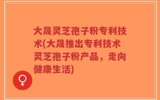 大晟灵芝孢子粉专利技术(大晟推出专利技术灵芝孢子粉产品，走向健康生活)