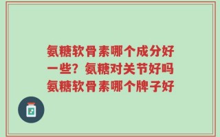 氨糖软骨素哪个成分好一些？氨糖对关节好吗氨糖软骨素哪个牌子好