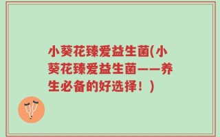 小葵花臻爱益生菌(小葵花臻爱益生菌——养生必备的好选择！)