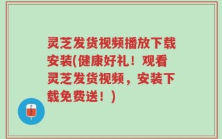 灵芝发货视频播放下载安装(健康好礼！观看灵芝发货视频，安装下载免费送！)