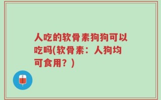 人吃的软骨素狗狗可以吃吗(软骨素：人狗均可食用？)