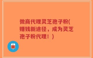 微商代理灵芝孢子粉(赚钱新途径，成为灵芝孢子粉代理！)