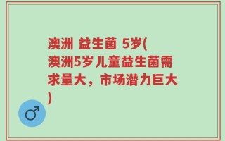 澳洲 益生菌 5岁(澳洲5岁儿童益生菌需求量大，市场潜力巨大)