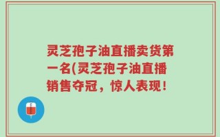 灵芝孢子油直播卖货第一名(灵芝孢子油直播销售夺冠，惊人表现！