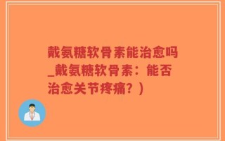 戴氨糖软骨素能治愈吗_戴氨糖软骨素：能否治愈关节疼痛？)