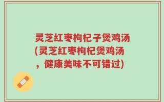 灵芝红枣枸杞子煲鸡汤(灵芝红枣枸杞煲鸡汤，健康美味不可错过)