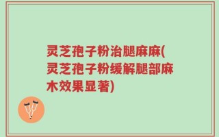 灵芝孢子粉治腿麻麻(灵芝孢子粉缓解腿部麻木效果显著)