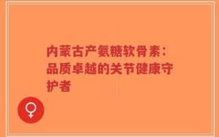 内蒙古产氨糖软骨素：品质卓越的关节健康守护者