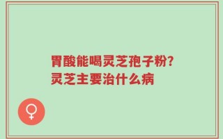 胃酸能喝灵芝孢子粉？灵芝主要治什么病