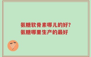 氨糖软骨素哪儿的好？氨糖哪里生产的最好