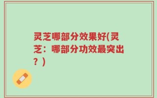 灵芝哪部分效果好(灵芝：哪部分功效最突出？)