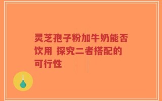 灵芝孢子粉加牛奶能否饮用 探究二者搭配的可行性