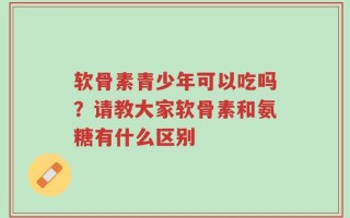 软骨素青少年可以吃吗？请教大家软骨素和氨糖有什么区别