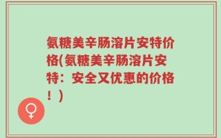 氨糖美辛肠溶片安特价格(氨糖美辛肠溶片安特：安全又优惠的价格！)