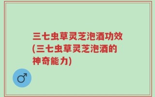三七虫草灵芝泡酒功效(三七虫草灵芝泡酒的神奇能力)