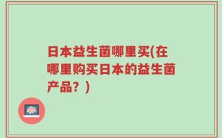 日本益生菌哪里买(在哪里购买日本的益生菌产品？)