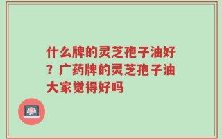 什么牌的灵芝孢子油好？广药牌的灵芝孢子油大家觉得好吗