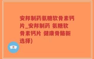 安邦制药氨糖软骨素钙片_安邦制药 氨糖软骨素钙片 健康骨骼新选择)