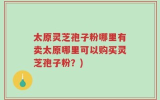 太原灵芝孢子粉哪里有卖太原哪里可以购买灵芝孢子粉？)