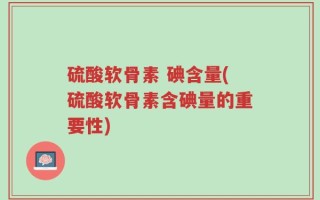 硫酸软骨素 碘含量(硫酸软骨素含碘量的重要性)