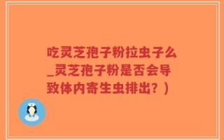 吃灵芝孢子粉拉虫子么_灵芝孢子粉是否会导致体内寄生虫排出？)