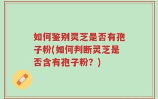 如何鉴别灵芝是否有孢子粉(如何判断灵芝是否含有孢子粉？)