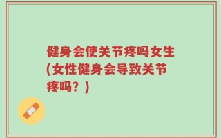 健身会使关节疼吗女生(女性健身会导致关节疼吗？)
