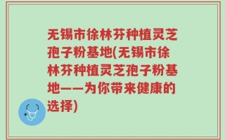 无锡市徐林芬种植灵芝孢子粉基地(无锡市徐林芬种植灵芝孢子粉基地——为你带来健康的选择)