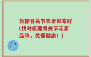 氨糖骨关节元素谁家好(找对氨糖骨关节元素品牌，关爱健康！)
