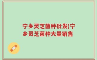 宁乡灵芝菌种批发(宁乡灵芝菌种大量销售