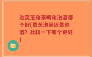 泡灵芝和茶喝和泡酒哪个好(灵芝泡茶还是泡酒？比较一下哪个更好)
