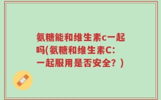 氨糖能和维生素c一起吗(氨糖和维生素C：一起服用是否安全？)
