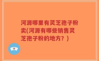河源哪里有灵芝孢子粉卖(河源有哪些销售灵芝孢子粉的地方？)