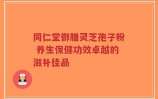 同仁堂御膳灵芝孢子粉 养生保健功效卓越的滋补佳品