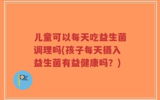 儿童可以每天吃益生菌调理吗(孩子每天摄入益生菌有益健康吗？)