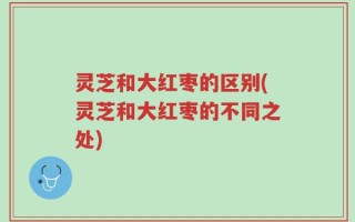 灵芝和大红枣的区别(灵芝和大红枣的不同之处)
