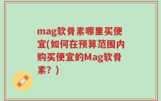 mag软骨素哪里买便宜(如何在预算范围内购买便宜的Mag软骨素？)