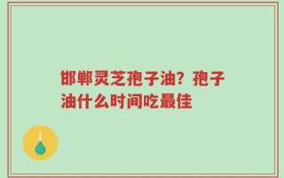 邯郸灵芝孢子油？孢子油什么时间吃最佳