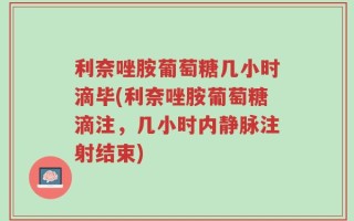 利奈唑胺葡萄糖几小时滴毕(利奈唑胺葡萄糖滴注，几小时内静脉注射结束)