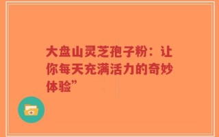 大盘山灵芝孢子粉：让你每天充满活力的奇妙体验”