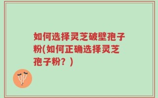 如何选择灵芝破壁孢子粉(如何正确选择灵芝孢子粉？)