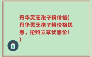 丹华灵芝孢子粉价格(丹华灵芝孢子粉价格优惠，抢购立享优惠价！)