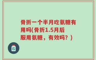 骨折一个半月吃氨糖有用吗(骨折1.5月后服用氨糖，有效吗？)