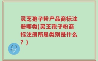 灵芝孢子粉产品商标注册哪类(灵芝孢子粉商标注册所属类别是什么？)
