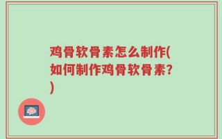 鸡骨软骨素怎么制作(如何制作鸡骨软骨素？)